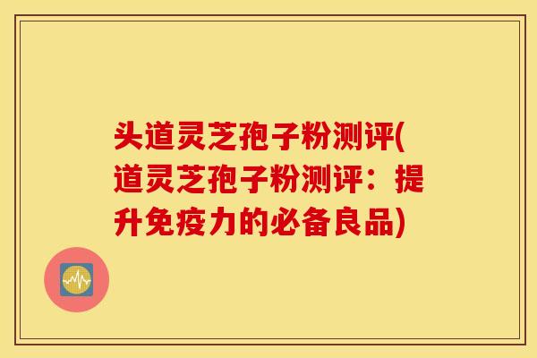 头道灵芝孢子粉测评(道灵芝孢子粉测评：提升免疫力的必备良品)