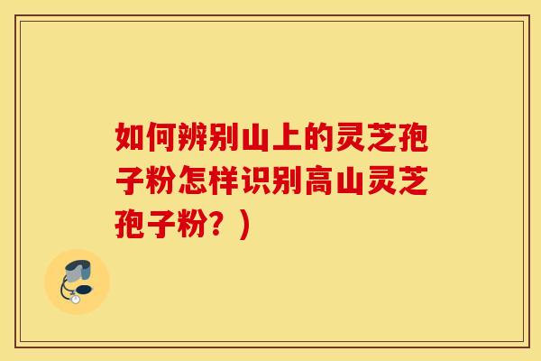 如何辨别山上的灵芝孢子粉怎样识别高山灵芝孢子粉？)