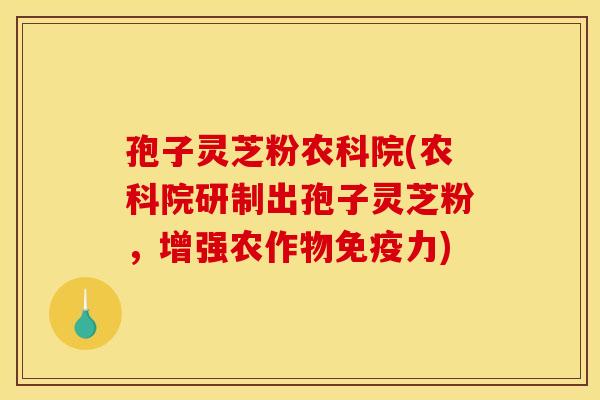 孢子灵芝粉农科院(农科院研制出孢子灵芝粉，增强农作物免疫力)