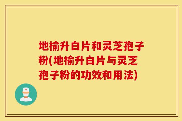 地榆升白片和灵芝孢子粉(地榆升白片与灵芝孢子粉的功效和用法)
