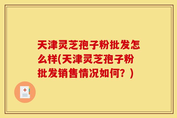天津灵芝孢子粉批发怎么样(天津灵芝孢子粉批发销售情况如何？)