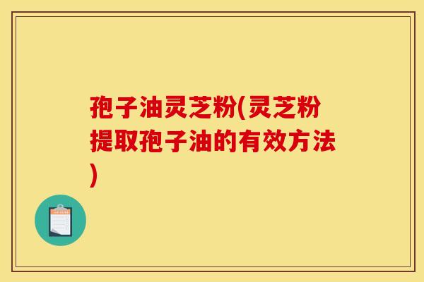 孢子油灵芝粉(灵芝粉提取孢子油的有效方法)