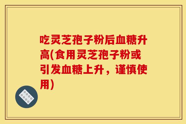 吃灵芝孢子粉后血糖升高(食用灵芝孢子粉或引发血糖上升，谨慎使用)