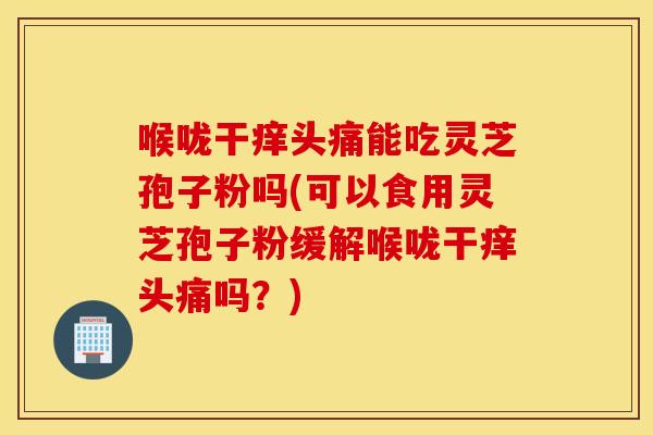 喉咙干痒头痛能吃灵芝孢子粉吗(可以食用灵芝孢子粉缓解喉咙干痒头痛吗？)