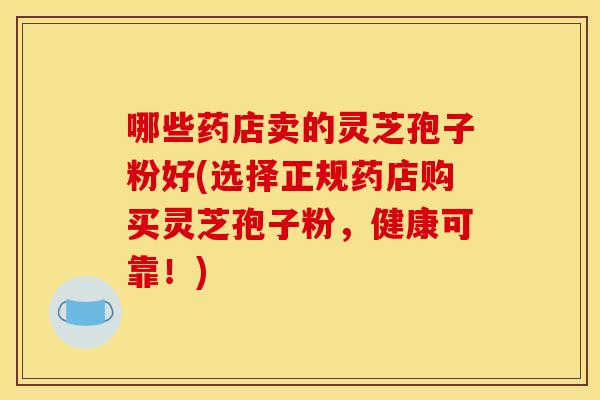 哪些药店卖的灵芝孢子粉好(选择正规药店购买灵芝孢子粉，健康可靠！)