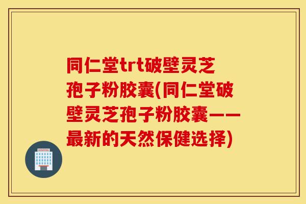 同仁堂trt破壁灵芝孢子粉胶囊(同仁堂破壁灵芝孢子粉胶囊——最新的天然保健选择)