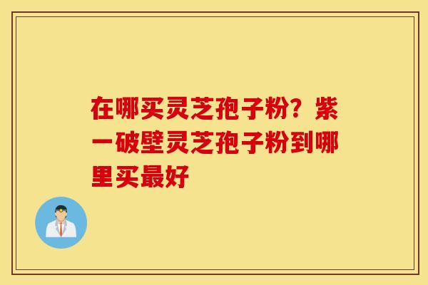 在哪买灵芝孢子粉？紫一破壁灵芝孢子粉到哪里买最好