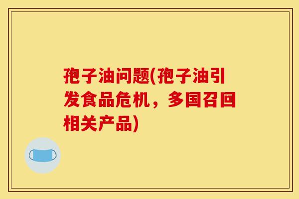 孢子油问题(孢子油引发食品危机，多国召回相关产品)
