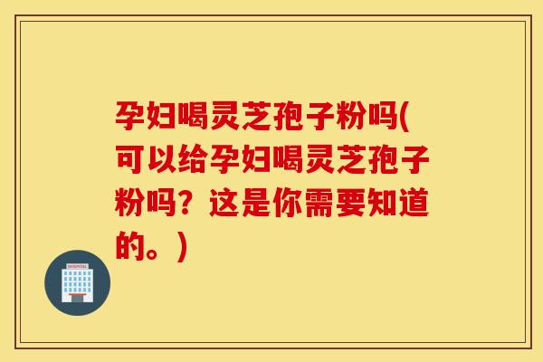 孕妇喝灵芝孢子粉吗(可以给孕妇喝灵芝孢子粉吗？这是你需要知道的。)