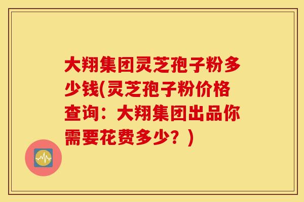 大翔集团灵芝孢子粉多少钱(灵芝孢子粉价格查询：大翔集团出品你需要花费多少？)
