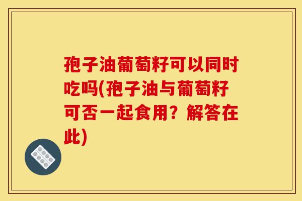 孢子油葡萄籽可以同时吃吗(孢子油与葡萄籽可否一起食用？解答在此)