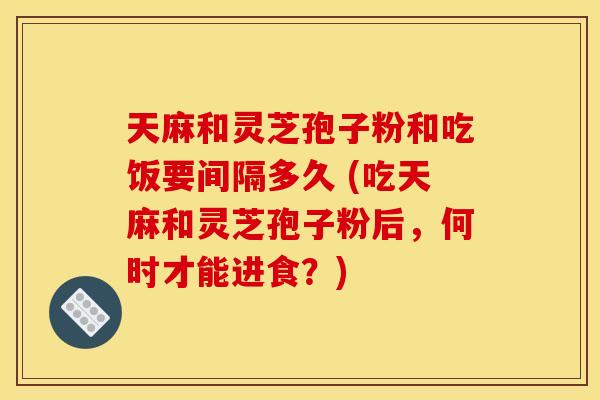 天麻和灵芝孢子粉和吃饭要间隔多久 (吃天麻和灵芝孢子粉后，何时才能进食？)