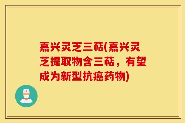 嘉兴灵芝三萜(嘉兴灵芝提取物含三萜，有望成为新型抗癌药物)