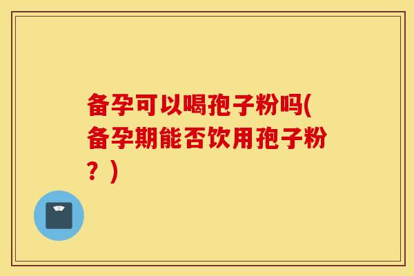 备孕可以喝孢子粉吗(备孕期能否饮用孢子粉？)