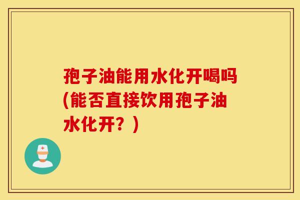 孢子油能用水化开喝吗(能否直接饮用孢子油水化开？)