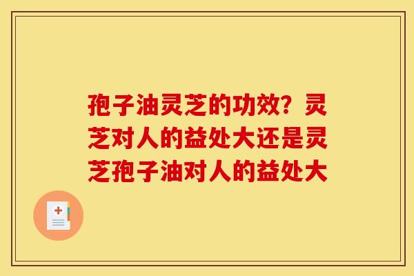 孢子油灵芝的功效？灵芝对人的益处大还是灵芝孢子油对人的益处大