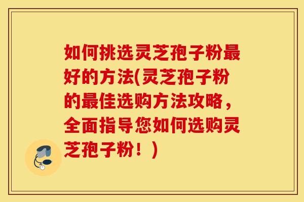 如何挑选灵芝孢子粉最好的方法(灵芝孢子粉的最佳选购方法攻略，全面指导您如何选购灵芝孢子粉！)