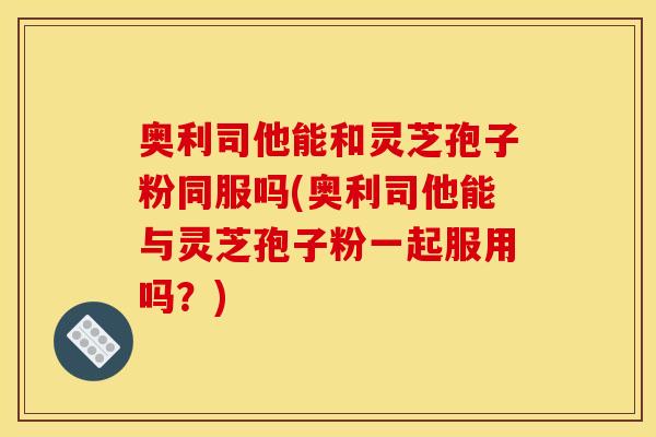 奥利司他能和灵芝孢子粉同服吗(奥利司他能与灵芝孢子粉一起服用吗？)