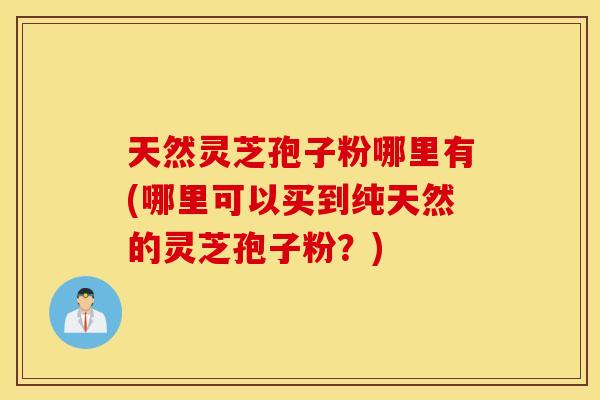 天然灵芝孢子粉哪里有(哪里可以买到纯天然的灵芝孢子粉？)