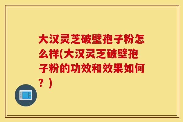 大汉灵芝破壁孢子粉怎么样(大汉灵芝破壁孢子粉的功效和效果如何？)