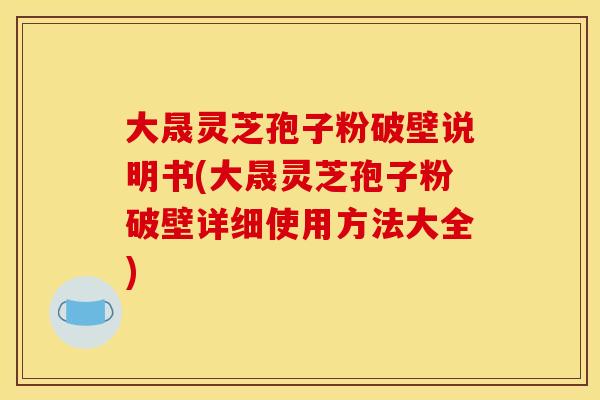 大晟灵芝孢子粉破壁说明书(大晟灵芝孢子粉破壁详细使用方法大全)
