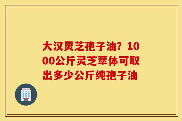 大汉灵芝孢子油？1000公斤灵芝萃体可取出多少公斤纯孢子油