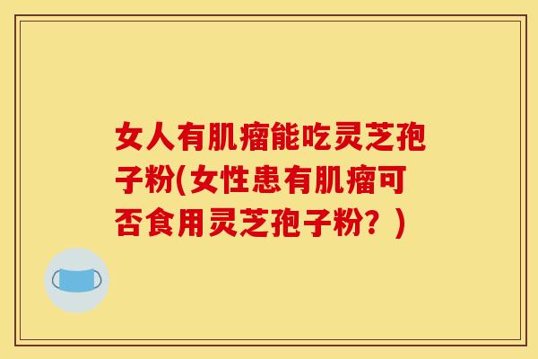 女人有肌瘤能吃灵芝孢子粉(女性患有肌瘤可否食用灵芝孢子粉？)