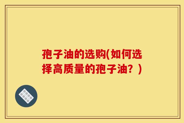 孢子油的选购(如何选择高质量的孢子油？)