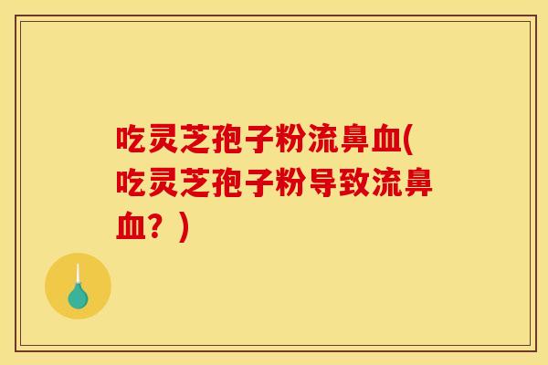 吃灵芝孢子粉流鼻血(吃灵芝孢子粉导致流鼻血？)