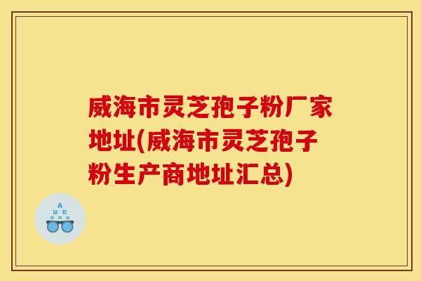 威海市灵芝孢子粉厂家地址(威海市灵芝孢子粉生产商地址汇总)