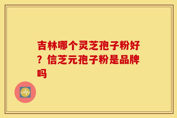 吉林哪个灵芝孢子粉好？信芝元孢子粉是品牌吗