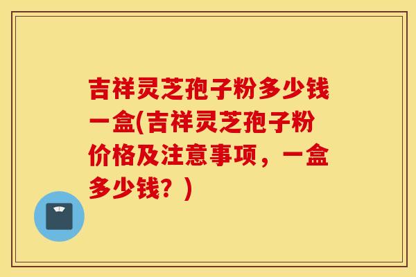 吉祥灵芝孢子粉多少钱一盒(吉祥灵芝孢子粉价格及注意事项，一盒多少钱？)
