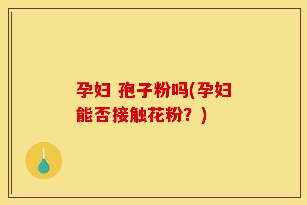 孕妇 孢子粉吗(孕妇能否接触花粉？)