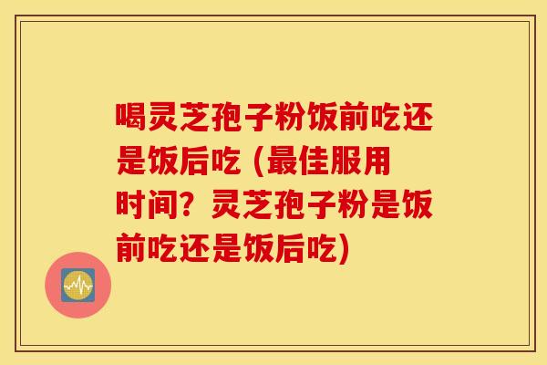 喝灵芝孢子粉饭前吃还是饭后吃 (最佳服用时间？灵芝孢子粉是饭前吃还是饭后吃)