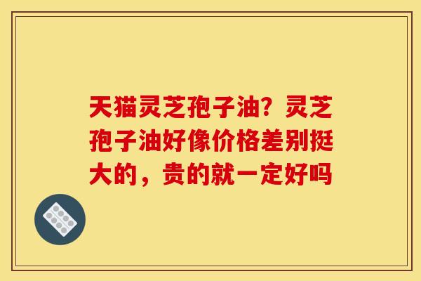天猫灵芝孢子油？灵芝孢子油好像价格差别挺大的，贵的就一定好吗