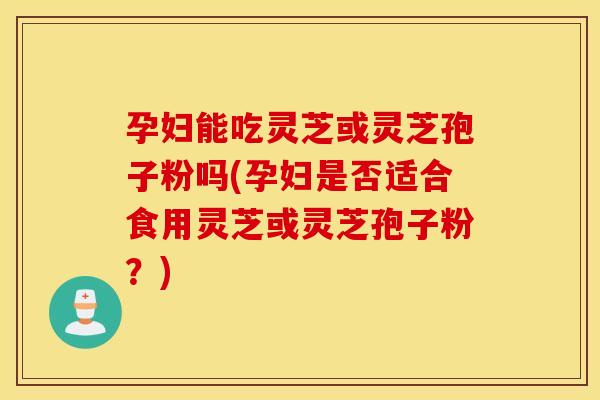孕妇能吃灵芝或灵芝孢子粉吗(孕妇是否适合食用灵芝或灵芝孢子粉？)