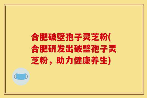 合肥破壁孢子灵芝粉(合肥研发出破壁孢子灵芝粉，助力健康养生)