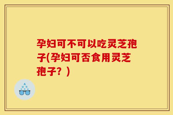 孕妇可不可以吃灵芝孢子(孕妇可否食用灵芝孢子？)