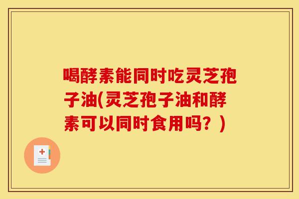 喝酵素能同时吃灵芝孢子油(灵芝孢子油和酵素可以同时食用吗？)