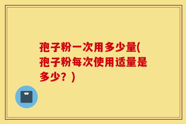 孢子粉一次用多少量(孢子粉每次使用适量是多少？)