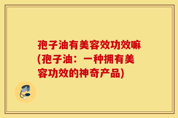 孢子油有美容效功效嘛(孢子油：一种拥有美容功效的神奇产品)