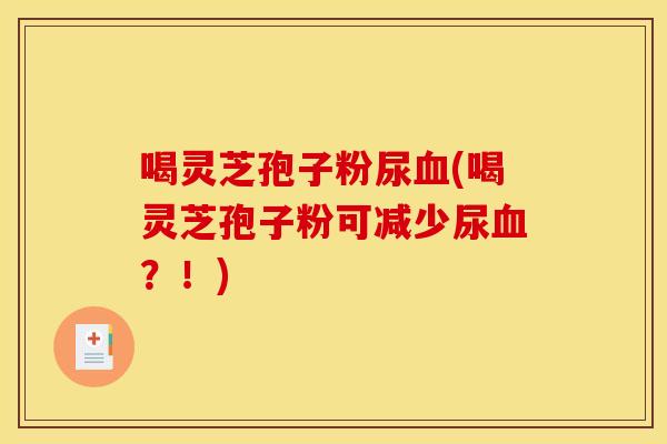 喝灵芝孢子粉尿血(喝灵芝孢子粉可减少尿血？！)