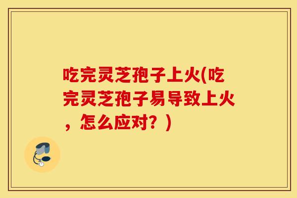 吃完灵芝孢子上火(吃完灵芝孢子易导致上火，怎么应对？)