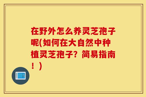 在野外怎么养灵芝孢子呢(如何在大自然中种植灵芝孢子？简易指南！)
