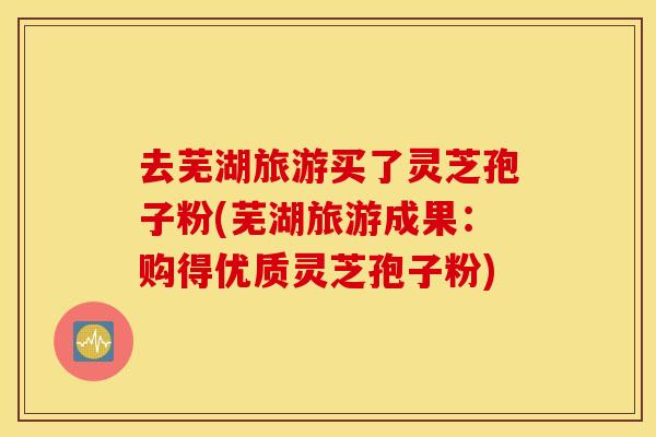 去芜湖旅游买了灵芝孢子粉(芜湖旅游成果：购得优质灵芝孢子粉)