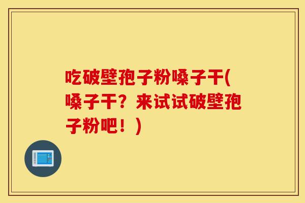 吃破壁孢子粉嗓子干(嗓子干？来试试破壁孢子粉吧！)