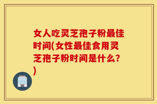 女人吃灵芝孢子粉最佳时间(女性最佳食用灵芝孢子粉时间是什么？)