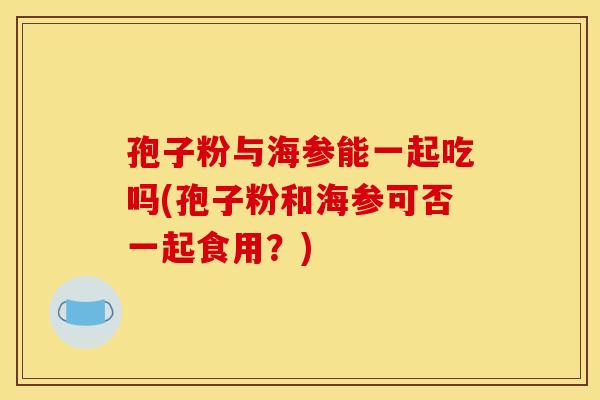 孢子粉与海参能一起吃吗(孢子粉和海参可否一起食用？)