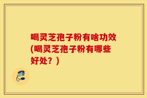 喝灵芝孢子粉有啥功效(喝灵芝孢子粉有哪些好处？)