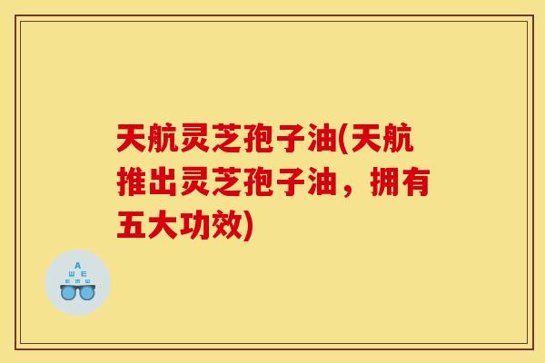 天航灵芝孢子油(天航推出灵芝孢子油，拥有五大功效)